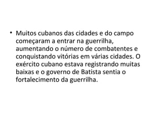 • Muitos cubanos das cidades e do campo
começaram a entrar na guerrilha,
aumentando o número de combatentes e
conquistando vitórias em várias cidades. O
exército cubano estava registrando muitas
baixas e o governo de Batista sentia o
fortalecimento da guerrilha.
 