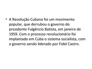 • A Revolução Cubana foi um movimento
popular, que derrubou o governo do
presidente Fulgêncio Batista, em janeiro de
1959. Com o processo revolucionário foi
implantado em Cuba o sistema socialista, com
o governo sendo liderado por Fidel Castro.
 