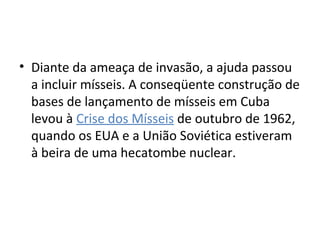 • Diante da ameaça de invasão, a ajuda passou
a incluir mísseis. A conseqüente construção de
bases de lançamento de mísseis em Cuba
levou à Crise dos Mísseis de outubro de 1962,
quando os EUA e a União Soviética estiveram
à beira de uma hecatombe nuclear.
 