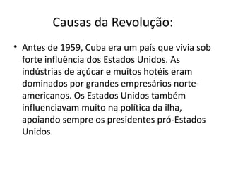 Causas da Revolução:
• Antes de 1959, Cuba era um país que vivia sob
forte influência dos Estados Unidos. As
indústrias de açúcar e muitos hotéis eram
dominados por grandes empresários norte-
americanos. Os Estados Unidos também
influenciavam muito na política da ilha,
apoiando sempre os presidentes pró-Estados
Unidos.
 
