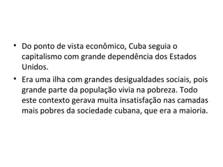 • Do ponto de vista econômico, Cuba seguia o
capitalismo com grande dependência dos Estados
Unidos.
• Era uma ilha com grandes desigualdades sociais, pois
grande parte da população vivia na pobreza. Todo
este contexto gerava muita insatisfação nas camadas
mais pobres da sociedade cubana, que era a maioria.
 