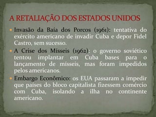  Invasão da Baía dos Porcos (1961): tentativa do 
exército americano de invadir Cuba e depor Fidel 
Castro, sem sucesso. 
 A Crise dos Mísseis (1962): o governo soviético 
tentou implantar em Cuba bases para o 
lançamento de mísseis, mas foram impedidos 
pelos americanos. 
 Embargo Econômico: os EUA passaram a impedir 
que países do bloco capitalista fizessem comércio 
com Cuba, isolando a ilha no continente 
americano. 
 