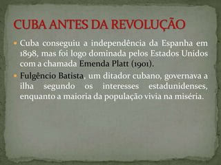  Cuba conseguiu a independência da Espanha em 
1898, mas foi logo dominada pelos Estados Unidos 
com a chamada Emenda Platt (1901). 
 Fulgêncio Batista, um ditador cubano, governava a 
ilha segundo os interesses estadunidenses, 
enquanto a maioria da população vivia na miséria. 
 