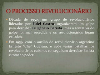  Década de 1950: um grupo de revolucionários 
liderados por Fidel Castro, organizaram um golpe 
para derrubar Fulgêncio Batista, mas a tentativa de 
golpe foi mal sucedida e os revolucionários foram 
exilados. 
 Em 1959, com o auxílio do revolucionário argentino 
Ernesto “Che” Guevara, e após várias batalhas, os 
revolucionários cubanos conseguiram derrubar Batista 
e tomar o poder. 
 