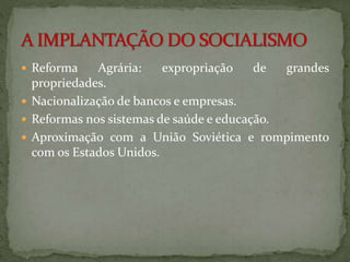  Reforma Agrária: expropriação de grandes 
propriedades. 
 Nacionalização de bancos e empresas. 
 Reformas nos sistemas de saúde e educação. 
 Aproximação com a União Soviética e rompimento 
com os Estados Unidos. 
 