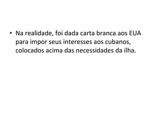 • Na realidade, foi dada carta branca aos EUA
para impor seus interesses aos cubanos,
colocados acima das necessidades da ilha.
 
