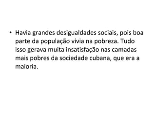 • Havia grandes desigualdades sociais, pois boa
parte da população vivia na pobreza. Tudo
isso gerava muita insatisfação nas camadas
mais pobres da sociedade cubana, que era a
maioria.
 