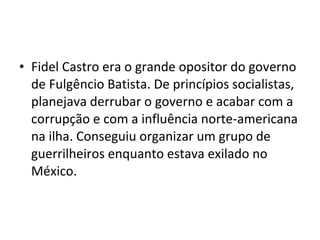 • Fidel Castro era o grande opositor do governo
de Fulgêncio Batista. De princípios socialistas,
planejava derrubar o governo e acabar com a
corrupção e com a influência norte-americana
na ilha. Conseguiu organizar um grupo de
guerrilheiros enquanto estava exilado no
México.
 