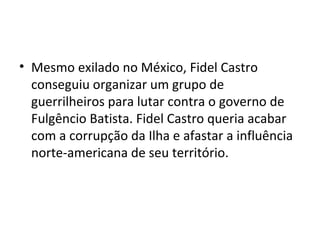 • Mesmo exilado no México, Fidel Castro
conseguiu organizar um grupo de
guerrilheiros para lutar contra o governo de
Fulgêncio Batista. Fidel Castro queria acabar
com a corrupção da Ilha e afastar a influência
norte-americana de seu território.
 