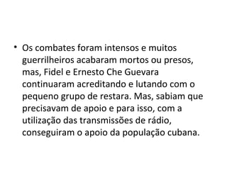 • Os combates foram intensos e muitos
guerrilheiros acabaram mortos ou presos,
mas, Fidel e Ernesto Che Guevara
continuaram acreditando e lutando com o
pequeno grupo de restara. Mas, sabiam que
precisavam de apoio e para isso, com a
utilização das transmissões de rádio,
conseguiram o apoio da população cubana.
 