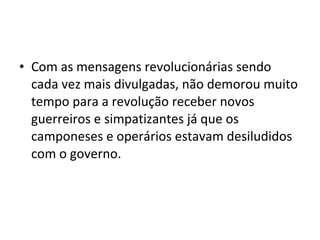 • Com as mensagens revolucionárias sendo
cada vez mais divulgadas, não demorou muito
tempo para a revolução receber novos
guerreiros e simpatizantes já que os
camponeses e operários estavam desiludidos
com o governo.
 