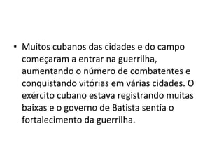 • Muitos cubanos das cidades e do campo
começaram a entrar na guerrilha,
aumentando o número de combatentes e
conquistando vitórias em várias cidades. O
exército cubano estava registrando muitas
baixas e o governo de Batista sentia o
fortalecimento da guerrilha.
 