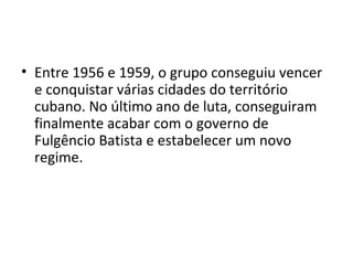 • Entre 1956 e 1959, o grupo conseguiu vencer
e conquistar várias cidades do território
cubano. No último ano de luta, conseguiram
finalmente acabar com o governo de
Fulgêncio Batista e estabelecer um novo
regime.
 