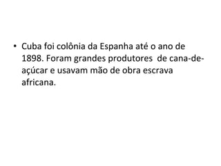 • Cuba foi colônia da Espanha até o ano de
1898. Foram grandes produtores de cana-de-
açúcar e usavam mão de obra escrava
africana.
 