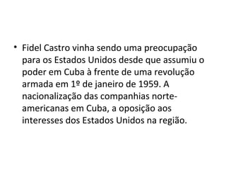 • Fidel Castro vinha sendo uma preocupação
para os Estados Unidos desde que assumiu o
poder em Cuba à frente de uma revolução
armada em 1º de janeiro de 1959. A
nacionalização das companhias norte-
americanas em Cuba, a oposição aos
interesses dos Estados Unidos na região.
 