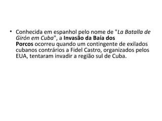 • Conhecida em espanhol pelo nome de "La Batalla de
Girón em Cuba", a Invasão da Baía dos
Porcos ocorreu quando um contingente de exilados
cubanos contrários a Fidel Castro, organizados pelos
EUA, tentaram invadir a região sul de Cuba.
 