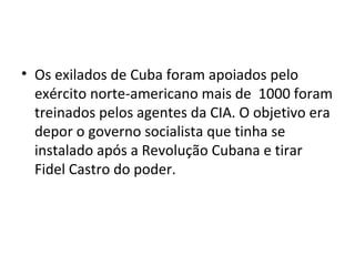 • Os exilados de Cuba foram apoiados pelo
exército norte-americano mais de 1000 foram
treinados pelos agentes da CIA. O objetivo era
depor o governo socialista que tinha se
instalado após a Revolução Cubana e tirar
Fidel Castro do poder.
 
