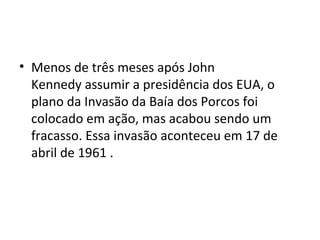• Menos de três meses após John
Kennedy assumir a presidência dos EUA, o
plano da Invasão da Baía dos Porcos foi
colocado em ação, mas acabou sendo um
fracasso. Essa invasão aconteceu em 17 de
abril de 1961 .
 