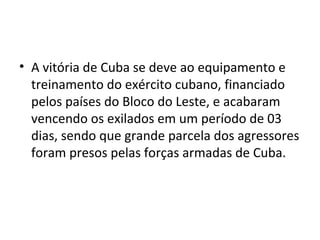 • A vitória de Cuba se deve ao equipamento e
treinamento do exército cubano, financiado
pelos países do Bloco do Leste, e acabaram
vencendo os exilados em um período de 03
dias, sendo que grande parcela dos agressores
foram presos pelas forças armadas de Cuba.
 