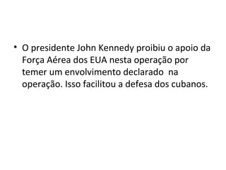 • O presidente John Kennedy proibiu o apoio da
Força Aérea dos EUA nesta operação por
temer um envolvimento declarado na
operação. Isso facilitou a defesa dos cubanos.
 