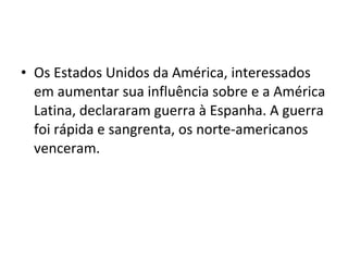 • Os Estados Unidos da América, interessados
em aumentar sua influência sobre e a América
Latina, declararam guerra à Espanha. A guerra
foi rápida e sangrenta, os norte-americanos
venceram.
 
