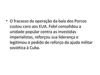 • O fracasso da operação da baía dos Porcos
custou caro aos EUA. Fidel consolidou a
unidade popular contra as investidas
imperialistas, reforçou sua liderança e
legitimou o pedido de reforço da ajuda militar
soviética à Cuba.
 