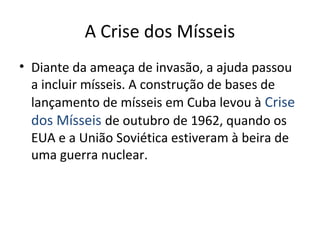 A Crise dos Mísseis
• Diante da ameaça de invasão, a ajuda passou
a incluir mísseis. A construção de bases de
lançamento de mísseis em Cuba levou à Crise
dos Mísseis de outubro de 1962, quando os
EUA e a União Soviética estiveram à beira de
uma guerra nuclear.
 