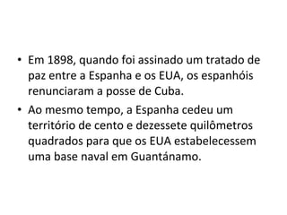 • Em 1898, quando foi assinado um tratado de
paz entre a Espanha e os EUA, os espanhóis
renunciaram a posse de Cuba.
• Ao mesmo tempo, a Espanha cedeu um
território de cento e dezessete quilômetros
quadrados para que os EUA estabelecessem
uma base naval em Guantánamo.
 