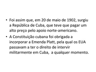 • Foi assim que, em 20 de maio de 1902, surgiu
a República de Cuba, que teve que pagar um
alto preço pelo apoio norte-americano.
• A Constituição cubana foi obrigada a
incorporar a Emenda Platt, pela qual os EUA
passavam a ter o direito de intervir
militarmente em Cuba, a qualquer momento.
 