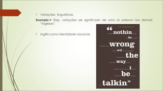  Variações linguísticas;
Exemplo Rap, variações de significado de uma só palavra nos demais
“ingleses”.
 Inglês como identidade nacional.
 