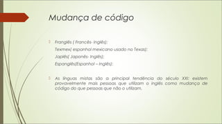 Mudança de código
 Franglês ( Francês- Inglês);
Texmex( espanhol mexicano usado no Texas);
Japlês( Japonês- Inglês);
Espanglês(Espanhol – Inglês);
 As línguas mistas são a principal tendência do século XXI: existem
provavelmente mais pessoas que utilizam o inglês como mudança de
código do que pessoas que não o utilizam.
 