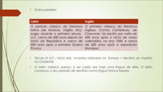  Outro paralelo:
 Século III d.C.: início das invasões bárbaras na Europa = declínio do Império
no Ocidente;
 O latim clássico passou a ser cada vez mais uma língua de elite. O latim
começou o seu período de declínio como língua franca falada.
Latim Inglês
O período clássico da literatura
latina (de Horácio, Virgílio, etc),
surgiu durante o primeiro século
a.C, cerca de 400 anos depois do
inicio da República e cerca de
200 anos após a primeira Guerra
Púnica.
O primeiro clássico da literatura
inglesa, Contos Canterbury, de
Chauncer, foi escrito por volta de
400 anos após o início de nosso
calendário, no ano 1000, e cerca
de 200 anos após a expedição
Irlandesa
 