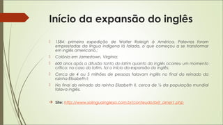 Início da expansão do inglês
 1584: primeira expedição de Walter Raleigh à América. Palavras foram
emprestadas da língua indígena lá falada, o que começou a se transformar
em inglês americano.;
 Colônia em Jamestown, Virgínia;
 600 anos após a difusão tanto do latim quanto do inglês ocorreu um momento
crítico: no caso do latim, foi o início da expansão do inglês;
 Cerca de 4 ou 5 milhões de pessoas falavam inglês no final do reinado da
rainha Elisabeth I;
 No final do reinado da rainha Elizabeth II, cerca de ¼ da população mundial
falava inglês.
 Site: http://www.solinguainglesa.com.br/conteudo/brit_amer1.php
 