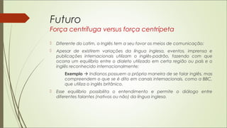 Futuro
Força centrífuga versus força centrípeta
 Diferente do Latim, o Inglês tem a seu favor os meios de comunicação;
 Apesar de existirem variações da língua inglesa, eventos, imprensa e
publicações internacionais utilizam o inglês-padrão, fazendo com que
ocorra um equilíbrio entre o dialeto utilizado em certa região ou país e o
inglês reconhecido internacionalmente;
Exemplo  Indianos possuem a própria maneira de se falar inglês, mas
compreendem o que se é dito em canais internacionais, como a BBC,
que utiliza o inglês britânico.
 Esse equilíbrio possibilita o entendimento e permite o diálogo entre
diferentes falantes (nativos ou não) da língua inglesa.
 