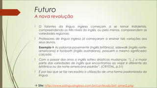 Futuro
A nova revolução
 O falantes da língua inglesa começam a se tornar tridialetais,
compreendendo os três níveis do inglês, ou pelo menos, compreendem as
variedades regionais;
 Professores de língua inglesa já começaram a ensinar tais variações aos
seus alunos.
Exemplo As palavras pavemente (inglês britânico), sidewalk (inglês norte-
americano) e footpath (inglês australiano), possuem o mesmo significado:
calçada.
 Com o passar dos anos o inglês sofreu drásticas mudanças: “[...] a maior
parte das variedades de inglês que encontramos ao viajar é diferente da
britânica ou da norte-americana padrão”. (CRYSTAL, p.51)
 É por isso que se faz necessária a utilização de uma forma padronizada da
língua.
 Site: http://www.solinguainglesa.com.br/conteudo/brit_amer2.php
 