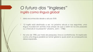 O futuro dos “Ingleses”
Inglês como língua global
 Ideia reconhecida desde o século XVIII;
 “O inglês está destinado a ser, no próximo século e nos seguintes, uma
língua mundial em sentido mais amplo do que o latim foi na era passada
ou o francês é na presente” (Adams, John – 1780);
 No ano de 1990, por meio de pesquisas, livros e conferências, foi explicado
como uma língua poderia se tornar global e quais eram as consequências
dessa expansão.
 