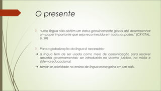 O presente
 “Uma língua não obtém um status genuinamente global até desempenhar
um papel importante que seja reconhecida em todos os países." (CRYSTAL,
p. 20)
 Para a globalização da língua é necessário:
 a língua tem de ser usada como meio de comunicação para resolver
assuntos governamentais; ser introduzida no sistema jurídico, na mídia e
sistema educacional;
 tornar-se prioridade no ensino de língua estrangeira em um país.
 
