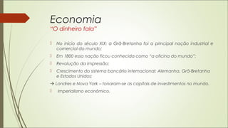 Economia
“O dinheiro fala”
 No início do século XIX: a Grã-Bretanha foi a principal nação industrial e
comercial do mundo;
 Em 1800 essa nação ficou conhecida como “a oficina do mundo”;
 Revolução da impressão;
 Crescimento do sistema bancário internacional: Alemanha, Grã-Bretanha
e Estados Unidos;
 Londres e Nova York – tonaram-se as capitais de investimentos no mundo.
 Imperialismo econômico.
 
