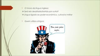  O futuro da língua inglesa:
 Será ela desafiada/batida por outra?
 Língua ligada ao poder econômico, cultural e militar
 Quem utiliza a língua.
 