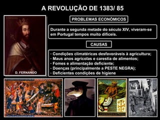 A REVOLUÇÃO DE 1383/ 85
Durante a segunda metade do século XIV, viveram-se
em Portugal tempos muito difíceis.
D. FERNANDO
PROBLEMAS ECONÓMICOS
CAUSAS
- Condições climatéricas desfavoráveis à agricultura;
- Maus anos agrícolas e carestia de alimentos;
- Fomes e alimentação deficiente;
- Doenças (principalmente a PESTE NEGRA);
- Deficientes condições de higiene
 