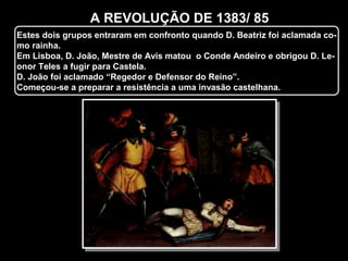 A REVOLUÇÃO DE 1383/ 85
Estes dois grupos entraram em confronto quando D. Beatriz foi aclamada co-
mo rainha.
Em Lisboa, D. João, Mestre de Avis matou o Conde Andeiro e obrigou D. Le-
onor Teles a fugir para Castela.
D. João foi aclamado “Regedor e Defensor do Reino”.
Começou-se a preparar a resistência a uma invasão castelhana.
 