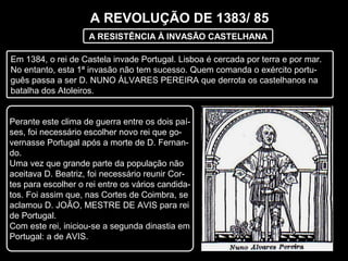 A REVOLUÇÃO DE 1383/ 85
A RESISTÊNCIA À INVASÃO CASTELHANA
Em 1384, o rei de Castela invade Portugal. Lisboa é cercada por terra e por mar.
No entanto, esta 1ª invasão não tem sucesso. Quem comanda o exército portu-
guês passa a ser D. NUNO ÁLVARES PEREIRA que derrota os castelhanos na
batalha dos Atoleiros.
Perante este clima de guerra entre os dois paí-
ses, foi necessário escolher novo rei que go-
vernasse Portugal após a morte de D. Fernan-
do.
Uma vez que grande parte da população não
aceitava D. Beatriz, foi necessário reunir Cor-
tes para escolher o rei entre os vários candida-
tos. Foi assim que, nas Cortes de Coimbra, se
aclamou D. JOÃO, MESTRE DE AVIS para rei
de Portugal.
Com este rei, iniciou-se a segunda dinastia em
Portugal: a de AVIS.
 