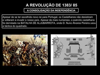 A REVOLUÇÃO DE 1383/ 85
A CONSOLIDAÇÃO DA INDEPENDÊNCIA
Apesar de se ter escolhido novo rei para Portugal, os Castelhanos não desistiram
e voltaram a invadir o nosso país. Apesar de mais numeroso, o exército castelhano
foi derrotado na BATALHA DE ALJUBARROTA, onde D. Nuno Álvares Pereira usou
a táctica do quadrado.
 