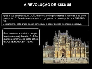 A REVOLUÇÃO DE 1383/ 85
Após a sua aclamação, D. JOÃO I retirou privilégios e terras à nobreza e ao clero
que apoiou D. Beatriz e recompensou o grupo social que o apoiou – a BURGUE-
SIA.
Desta forma, este grupo social conseguiu o poder político que tanto desejava.
Para comemorar a vitória dos por-
tugueses em Aljubarrota, D. João
mandou construir, no estilo gótico,
o MOSTEIRO DA BATALHA.
 