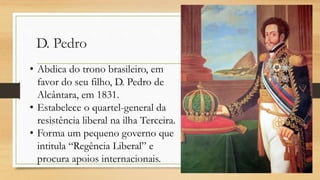 D. Pedro
• Abdica do trono brasileiro, em
favor do seu filho, D. Pedro de
Alcântara, em 1831.
• Estabelece o quartel-general da
resistência liberal na ilha Terceira.
• Forma um pequeno governo que
intitula “Regência Liberal” e
procura apoios internacionais.
 