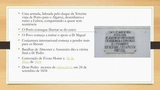 • Uma armada, liderada pelo duque da Terceira
viaja de Porto para o Algarve, desembarca e
rumo a Lisboa, conquistando-a quase sem
resistência
• O Porto consegue libertar-se do cerco
• O Povo começa a retirar o apoio a D. Miguel
• Conjuntura internacional começa a pender mais
para os liberais
• Batalhas de Almoster e Asseiceira dão a vitória
final a D. Pedro
• Convenção de Évora Monte a 26 de
Maio de 1834
• Dom Pedro morreu de tuberculose em 24 de
setembro de 1834
 