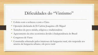 Dificuldades do “Vintismo”
• Colisão com a nobreza e com o Clero
• Oposição declarada de D. Carlota Joaquina e D. Miguel
• Tumultos do povo miúdo, religioso e tradicionalista
• Agravamento da crise económica devido à Independência do Brasil
• Congresso de Viena
• Construída sobretudo pelos interesses da burguesia rural, não responde aos
anseios da burguesia urbana e do povo rural
 