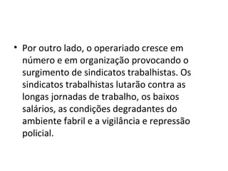 • Por outro lado, o operariado cresce em
número e em organização provocando o
surgimento de sindicatos trabalhistas. Os
sindicatos trabalhistas lutarão contra as
longas jornadas de trabalho, os baixos
salários, as condições degradantes do
ambiente fabril e a vigilância e repressão
policial.
 
