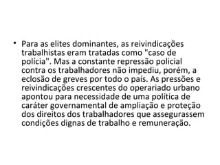 • Para as elites dominantes, as reivindicações
trabalhistas eram tratadas como "caso de
polícia". Mas a constante repressão policial
contra os trabalhadores não impediu, porém, a
eclosão de greves por todo o país. As pressões e
reivindicações crescentes do operariado urbano
apontou para necessidade de uma política de
caráter governamental de ampliação e proteção
dos direitos dos trabalhadores que assegurassem
condições dignas de trabalho e remuneração.
 