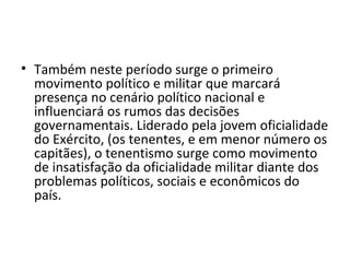 • Também neste período surge o primeiro
movimento político e militar que marcará
presença no cenário político nacional e
influenciará os rumos das decisões
governamentais. Liderado pela jovem oficialidade
do Exército, (os tenentes, e em menor número os
capitães), o tenentismo surge como movimento
de insatisfação da oficialidade militar diante dos
problemas políticos, sociais e econômicos do
país.
 